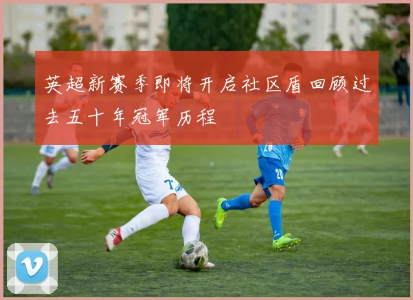 英超新赛季即将开启社区盾回顾过去五十年冠军历程