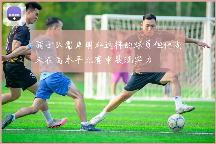 骑士队需库明加这样的球员但他尚未在高水平比赛中展现实力